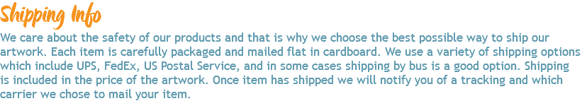 Shipping Info We care about the safety of our products and that is why we choose the best possible way to ship our artwork. Each item is carefully packaged and mailed flat in cardboard. We use a variety of shipping options which include UPS, FedEx, US Postal Service, and in some cases shipping by bus is a good option. Shipping is included in the price of the artwork. Once item has shipped we will notify you of a tracking and which carrier we chose to mail your item. 